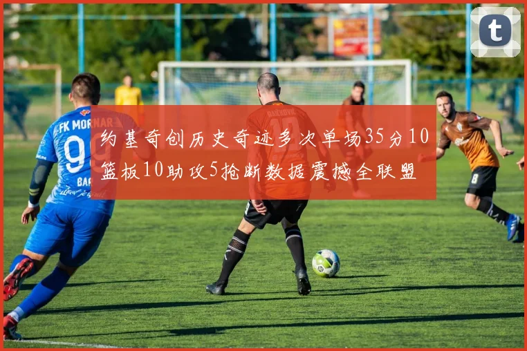 约基奇创历史奇迹多次单场35分10篮板10助攻5抢断数据震撼全联盟