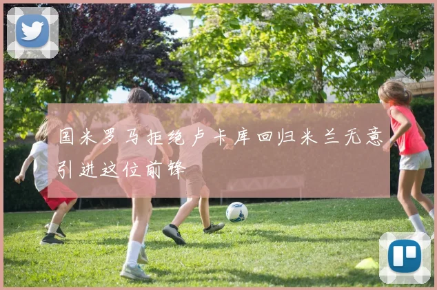 国米罗马拒绝卢卡库回归米兰无意引进这位前锋