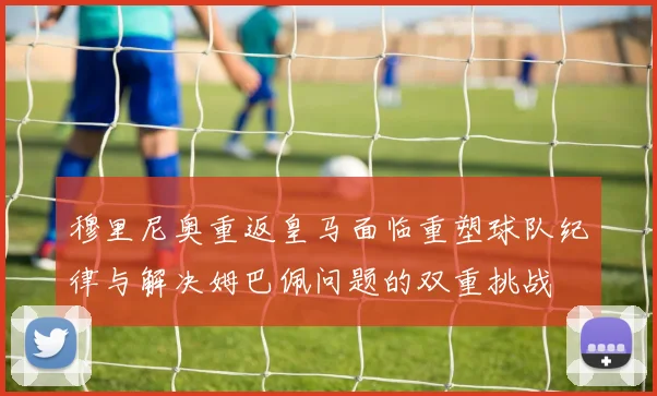 穆里尼奥重返皇马面临重塑球队纪律与解决姆巴佩问题的双重挑战