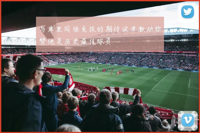 与库里同场竞技的期待波津激动称赞他是历史最佳球员