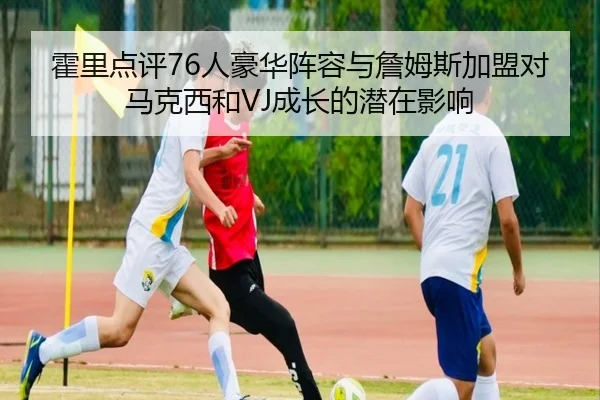 霍里点评76人豪华阵容与詹姆斯加盟对马克西和VJ成长的潜在影响