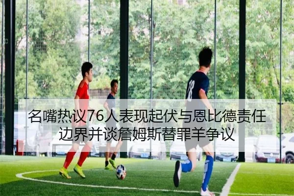 名嘴热议76人表现起伏与恩比德责任边界并谈詹姆斯替罪羊争议