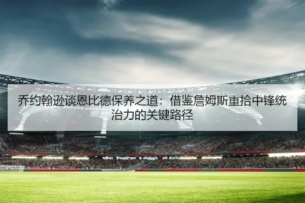 乔约翰逊谈恩比德保养之道：借鉴詹姆斯重拾中锋统治力的关键路径