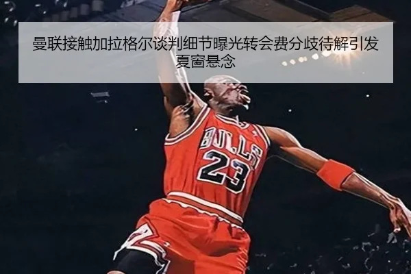 曼联接触加拉格尔谈判细节曝光转会费分歧待解引发夏窗悬念